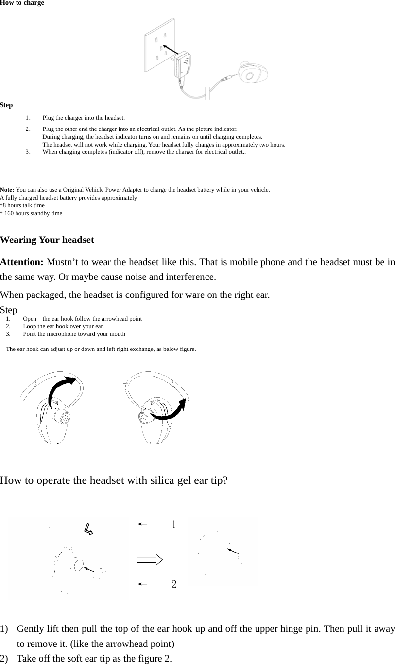   How to charge         Step 1． Plug the charger into the headset.   2． Plug the other end the charger into an electrical outlet. As the picture indicator.         During charging, the headset indicator turns on and remains on until charging completes.           The headset will not work while charging. Your headset fully charges in approximately two hours.   3． When charging completes (indicator off), remove the charger for electrical outlet..       Note: You can also use a Original Vehicle Power Adapter to charge the headset battery while in your vehicle. A fully charged headset battery provides approximately *8 hours talk time * 160 hours standby time   Wearing Your headset  Attention: Mustn&rsquo;t to wear the headset like this. That is mobile phone and the headset must be in the same way. Or maybe cause noise and interference.    When packaged, the headset is configured for ware on the right ear.    Step 1. Open    the ear hook follow the arrowhead point 2. Loop the ear hook over your ear. 3. Point the microphone toward your mouth  The ear hook can adjust up or down and left right exchange, as below figure.          How to operate the headset with silica gel ear tip?   &larr;----1    &larr;----2    1) Gently lift then pull the top of the ear hook up and off the upper hinge pin. Then pull it away to remove it. (like the arrowhead point)   2) Take off the soft ear tip as the figure 2. 