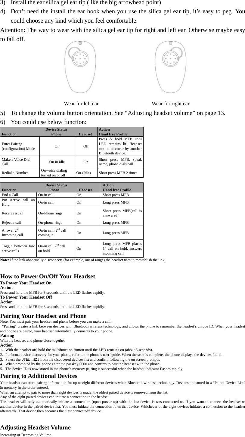 3) Install the ear silica gel ear tip (like the big arrowhead point) 4) Don&rsquo;t need the install the ear hook when you use the silica gel ear tip, it&rsquo;s easy to peg. You could choose any kind which you feel comfortable. Attention: The way to wear with the silica gel ear tip for right and left ear. Otherwise maybe easy to fall off.                    Wear for left ear                    Wear for right ear 5) To change the volume button orientation. See &ldquo;Adjusting headset volume&rdquo; on page 13. 6) You could use below function: Device Status Function                  Phone         Headset  Action Hand free Profile Enter Pairing (configuration) Mode  On Off Press &amp; hold MFB until LED remains lit. Headset can be discover by another Bluetooth device. Make a Voice Dial Call  On in idle  On  Short press MFB, speak name, phone dials call Redial a Number  On-voice dialing turned on or off  On-(Idle)  Short press MFB 2 times  Device Status Function                 Phone          Headset  Action Hand free Profile End a Call  On-in call  On  Short press MFB Put Active call on Hold  On-in call  On  Long press MFB Receive a call  On-Phone rings  On  Short press MFB(call is answered)  Reject a call  On-phone rings  On  Long press MFB Answer 2nd  Incoming call  On-in call, 2nd call   coming in  On Long press MFB Toggle between tow active calls  On-in call 2nd call on hold  On  Long press MFB places 1st call on hold, answers incoming call Note: If the link abnormally disconnects (for example, out of range) the headset tries to reestablish the link.    How to Power On/Off Your Headset To Power Your Headset On Action Press and hold the MFB for 3 seconds until the LED flashes rapidly.   To Power Your Headset Off Action Press and hold the MFB for 3 seconds until the LED flashes rapidly.  Pairing Your Headset and Phone Note: You must pair your headset and phone before you can make a call.   &ldquo;Pairing&rdquo; creates a link between devices with Bluetooth wireless technology, and allows the phone to remember the headset&rsquo;s unique ID. When your headset and phone are paired, your headset automatically connects to your phone. Pairing With the headset and phone close together Action 1. With the headset off, hold the multifunction Button until the LED remains on (about 5 seconds).   2. Performa device discovery for your phone, refer to the phone&rsquo;s user&rsquo; guide. When the scan is complete, the phone displays the devices found. 3. Select the UTEL H21 from the discovered devices list and confirm following the on screen prompts.   4. When prompted by the phone enter the passkey 0000 and confirm to pair the headset with the phone. 5. The device ID is now stored in the phone&rsquo;s memory pairing is successful when the headset indicator flashes rapidly. Pairing to Additional Devices Your headset can store pairing information for up to eight different devices when Bluetooth wireless technology. Devices are stored in a &ldquo;Paired Device List&rdquo; in memory in the order entered.   When an attempt to pair to more than eight devices is made, the oldest paired device is removed from the list.   Any of the eight paired devices can initiate a connection to the headset.   The headset will only automatically initiate a connection (upon power-up) with the last device is was connected to. If you want to connect the headset to another device in the paired device list. You must initiate the connection form that device. Whichever of the eight devices initiates a connection to the headset afterwards. That device then becomes the &ldquo;last connected&rdquo; device.    Adjusting Headset Volume Increasing or Decreasing Volume 