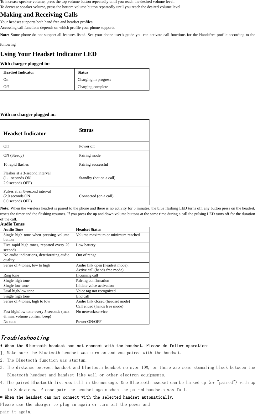 To increase speaker volume, press the top volume button repeatedly until you reach the desired volume level. To decrease speaker volume, press the bottom volume button repeatedly until you reach the desired volume level. Making and Receiving Calls Your headset supports both hand free and headset profiles. Accessing call functions depends on which profile your phone supports. Note: Some phone do not support all features listed. See your phone user&rsquo;s guide you can activate call functions for the Handsfree profile according to the following   Using Your Headset Indicator LED With charger plugged in: Headset Indicator  Status On Charging in progress Off Charging complete   With no charger plugged in: Headset Indicator  Status Off Power off ON (Steady)  Pairing mode 10 rapid flashes  Pairing successful Flashes at a 3-second interval (1. seconds ON 2.9 seconds OFF)  Standby (not on a call) Pulses at an 8-second interval (2.0 seconds ON 6.0 seconds OFF)  Connected (on a call) Note: When the wireless headset is paired to the phone and there is no activity for 5 minutes, the blue flashing LED turns off, any button press on the headset, resets the timer and the flashing resumes. If you press the up and down volume buttons at the same time during a call the pulsing LED turns off for the duration of the call.   Audio Tones Audio Tone  Headset Status Single high tone when pressing volume button  Volume maximum or minimum reached Five rapid high tones, repeated every 20 seconds  Low battery No audio indications, deteriorating audio quality  Out of range Series of 4 tones, low to high  Audio link open (headset mode).   Active call (hands free mode) Ring tone  Incoming call Single high tone  Pairing confirmation Single low tone  Initiate voice activation Dual high/low tone  Voice tag not recognized Single high tone  End call Series of 4 tones, high to low  Audio link closed (headset mode) Call ended (hands free mode) Fast high/low tone every 5 seconds (max &amp; min. volume confirm beep)  No network/service No tone  Power ON/OFF  Troubleshooting * When the Bluetooth headset can not connect with the handset. Please do follow operation: 1. Make sure the Bluetooth headset was turn on and was paired with the handset.  2. The Bluetooth function was startup. 3. The distance between handset and Bluetooth headset no over 10M, or there are some stumbling block between the Bluetooth headset and handset like wall or other electron equipments. 4. The paired Bluetooth list was full in the message. One Bluetooth headset can be linked up (or "paired") with up to 8 devices. Please pair the headset again when the paired handsets was full. * When the headset can not connect with the selected handset automatically.  Please use the charger to plug in again or turn off the power and pair it again.      