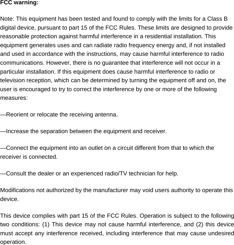  FCC warning: Note: This equipment has been tested and found to comply with the limits for a Class B digital device, pursuant to part 15 of the FCC Rules. These limits are designed to provide reasonable protection against harmful interference in a residential installation. This equipment generates uses and can radiate radio frequency energy and, if not installed and used in accordance with the instructions, may cause harmful interference to radio communications. However, there is no guarantee that interference will not occur in a particular installation. If this equipment does cause harmful interference to radio or television reception, which can be determined by turning the equipment off and on, the user is encouraged to try to correct the interference by one or more of the following measures: &mdash;Reorient or relocate the receiving antenna. &mdash;Increase the separation between the equipment and receiver. &mdash;Connect the equipment into an outlet on a circuit different from that to which the receiver is connected. &mdash;Consult the dealer or an experienced radio/TV technician for help. Modifications not authorized by the manufacturer may void users authority to operate this device. This device complies with part 15 of the FCC Rules. Operation is subject to the following two conditions: (1) This device may not cause harmful interference, and (2) this device must accept any interference received, including interference that may cause undesired operation.  