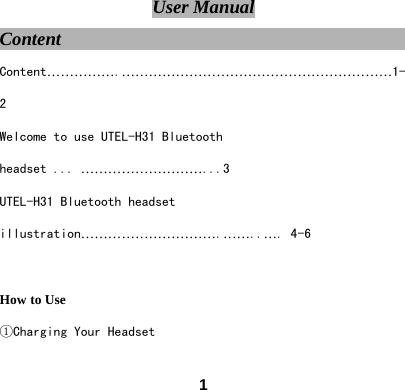  1User Manual Content                                        Content&hellip;&hellip;&hellip;&hellip;&hellip;.&hellip;&hellip;&hellip;&hellip;&hellip;&hellip;&hellip;&hellip;&hellip;&hellip;&hellip;&hellip;&hellip;&hellip;&hellip;&hellip;&hellip;&hellip;&hellip;&hellip;1-2 Welcome to use UTEL-H31 Bluetooth headset ... &hellip;&hellip;&hellip;&hellip;&hellip;&hellip;&hellip;&hellip;&hellip;...3 UTEL-H31 Bluetooth headset illustration&hellip;&hellip;&hellip;&hellip;&hellip;&hellip;&hellip;&hellip;&hellip;&hellip;.&hellip;&hellip;..&hellip;. 4-6  How to Use ①Charging Your Headset 