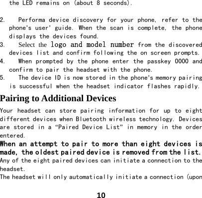  10the LED remains on (about 8 seconds).   2. Performa device discovery for your phone, refer to the phone&rsquo;s user&rsquo; guide. When the scan is complete, the phone displays the devices found. 3. Select the logo and model number from the discovered devices list and confirm following the on screen prompts.  4. When prompted by the phone enter the  passkey  0000  and confirm to pair the headset with the phone. 5. The device ID is now stored in the phone&rsquo;s memory pairing is successful when the headset indicator flashes rapidly. Pairing to Additional Devices Your  headset  can  store  pairing  information for  up to  eight different devices when Bluetooth wireless technology. Devices are stored in a &ldquo;Paired Device List&rdquo; in memory in the order entered.  When an attempt to pair to more than eight devices is made, the oldest paired device is removed from the list.  Any of the eight paired devices can initiate a connection to the headset.  The headset will only automatically initiate a connection (upon 