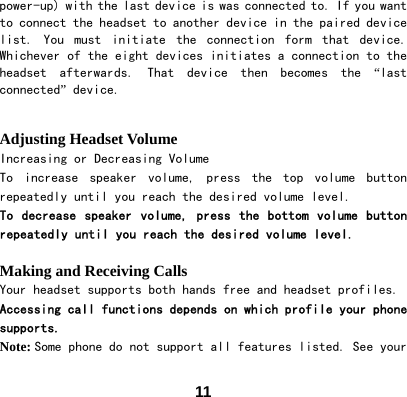  11power-up) with the last device is was connected to. If you want to connect the headset to another device in the paired device list.  You  must  initiate  the  connection  form  that  device. Whichever of the eight devices initiates a connection to the headset  afterwards.  That  device  then  becomes  the  &ldquo;last connected&rdquo; device.   Adjusting Headset Volume Increasing or Decreasing Volume To  increase  speaker  volume,  press  the  top  volume  button repeatedly until you reach the desired volume level. To decrease speaker volume, press the bottom volume button repeatedly until you reach the desired volume level.  Making and Receiving Calls Your headset supports both hands free and headset profiles. Accessing call functions depends on which profile your phone supports. Note: Some phone do not support all features listed. See your 