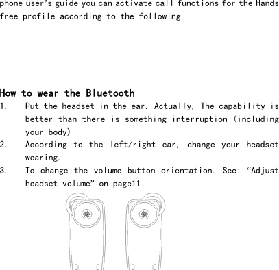  12phone user&rsquo;s guide you can activate call functions for the Hands free profile according to the following       How to wear the Bluetooth 1. Put the headset in the ear. Actually, The capability is better than there is something interruption (including your body) 2. According  to  the  left/right  ear,  change  your  headset wearing. 3. To  change  the  volume  button orientation.  See:  &ldquo;Adjust headset volume&rdquo; on page11     