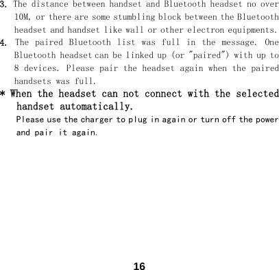  163. The distance between handset and Bluetooth headset no over 10M, or there are some stumbling block between the Bluetooth headset and handset like wall or other electron equipments. 4.  The  paired  Bluetooth  list  was  full  in  the  message.  One Bluetooth headset can be linked up (or "paired") with up to 8 devices. Please pair the headset again when the paired handsets was full. * When the headset can not connect with the selected handset automatically.  Please use the charger to plug in again or turn off the power and pair it again.          