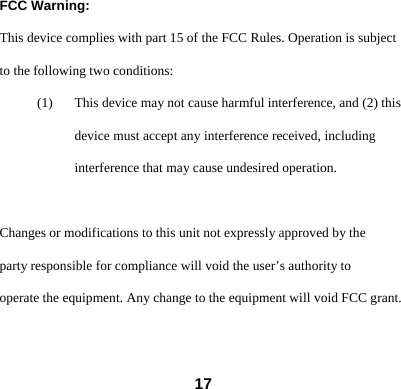  17FCC Warning: This device complies with part 15 of the FCC Rules. Operation is subject to the following two conditions: (1) This device may not cause harmful interference, and (2) this device must accept any interference received, including interference that may cause undesired operation.  Changes or modifications to this unit not expressly approved by the party responsible for compliance will void the user&rsquo;s authority to operate the equipment. Any change to the equipment will void FCC grant.  