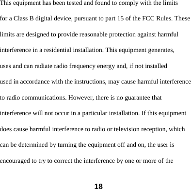  18This equipment has been tested and found to comply with the limits for a Class B digital device, pursuant to part 15 of the FCC Rules. These limits are designed to provide reasonable protection against harmful interference in a residential installation. This equipment generates, uses and can radiate radio frequency energy and, if not installed used in accordance with the instructions, may cause harmful interference to radio communications. However, there is no guarantee that interference will not occur in a particular installation. If this equipment does cause harmful interference to radio or television reception, which can be determined by turning the equipment off and on, the user is encouraged to try to correct the interference by one or more of the 