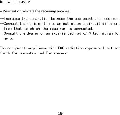  19following measures: --Reorient or relocate the receiving antenna. --Increase the separation between the equipment and receiver. --Connect the equipment into an outlet on a circuit different     from that to which the receiver is connected. --Consult the dealer or an experienced radio/TV technician for    help.  The equipment compliance with FCC radiation exposure limit set forth for uncontrolled Environment  