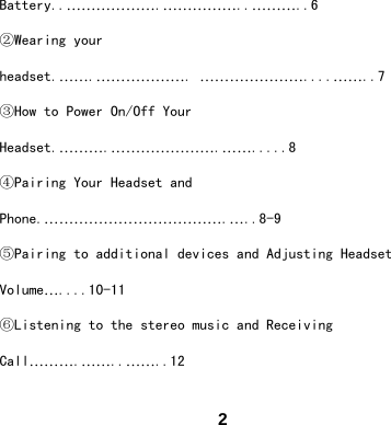  2Battery..&hellip;&hellip;&hellip;&hellip;&hellip;&hellip;.&hellip;&hellip;&hellip;&hellip;&hellip;..&hellip;&hellip;&hellip;..6 ②Wearing your headset.&hellip;&hellip;.&hellip;&hellip;&hellip;&hellip;&hellip;&hellip;. &hellip;&hellip;&hellip;&hellip;&hellip;&hellip;&hellip;....&hellip;&hellip;..7 ③How to Power On/Off Your Headset.&hellip;&hellip;&hellip;.&hellip;&hellip;&hellip;&hellip;&hellip;&hellip;&hellip;.&hellip;&hellip;.....8 ④Pairing Your Headset and Phone.&hellip;&hellip;&hellip;&hellip;&hellip;&hellip;&hellip;&hellip;&hellip;&hellip;&hellip;&hellip;.&hellip;..8-9 ⑤Pairing to additional devices and Adjusting Headset Volume&hellip;....10-11 ⑥Listening to the stereo music and Receiving Call&hellip;&hellip;&hellip;.&hellip;&hellip;..&hellip;&hellip;..12 