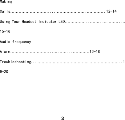  3Making Calls&hellip;&hellip;&hellip;&hellip;&hellip;&hellip;&hellip;&hellip;&hellip;...&hellip;&hellip;&hellip;&hellip;&hellip;&hellip;&hellip;.&hellip;&hellip;&hellip;&hellip;..12-14 Using Your Headset Indicator LED&hellip;&hellip;&hellip;&hellip;&hellip;..&hellip;&hellip;..&hellip;.&hellip;&hellip;..&hellip; 15-16 Audio frequency Alarm&hellip;&hellip;&hellip;&hellip;&hellip;&hellip;&hellip;&hellip;&hellip;..&hellip;.&hellip;&hellip;...&hellip;&hellip;&hellip;&hellip;16-18 Troubleshooting...&hellip;&hellip;&hellip;&hellip;&hellip;&hellip;&hellip;&hellip;&hellip;&hellip;&hellip;&hellip;.&hellip;&hellip;&hellip;&hellip;&hellip;&hellip;&hellip;..19-20    
