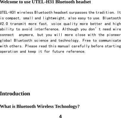  4Welcome to use UTEL-H31 Bluetooth headset UTEL-H31 wireless Bluetooth headset surpasses the tradition. It is compact, small and lightweight, also easy to use. Bluetooth V2.0 transmit more fast, voice quality more better and high ability to avoid interference, Although you don&rsquo;t need wire connect   anymore,  but you  will  more close  with  the pioneer global Bluetooth science and technology. Free to communicate with others. Please read this manual carefully before starting operation and keep it for future reference.      Introduction What is Bluetooth Wireless Technology? 