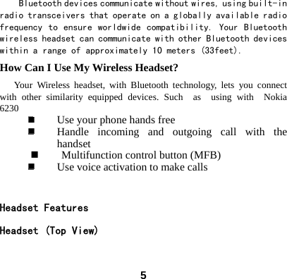  5Bluetooth devices communicate without wires, using built-in radio transceivers that operate on a globally available radio frequency to ensure  worldwide compatibility.  Your  Bluetooth wireless headset can communicate with other Bluetooth devices within a range of approximately 10 meters (33feet). How Can I Use My Wireless Headset?    Your Wireless headset, with Bluetooth technology, lets you connect with other similarity equipped devices. Such  as  using with  Nokia  6230   Use your phone hands free  Handle incoming and outgoing call with the handset  Multifunction control button (MFB)  Use voice activation to make calls  Headset Features           Headset (Top View)           