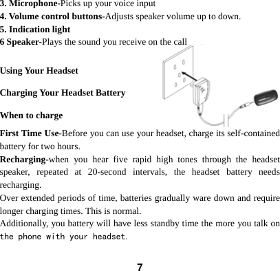  73. Microphone-Picks up your voice input 4. Volume control buttons-Adjusts speaker volume up to down. 5. Indication light 6 Speaker-Plays the sound you receive on the call  Using Your Headset Charging Your Headset Battery When to charge First Time Use-Before you can use your headset, charge its self-contained battery for two hours.   Recharging-when you hear five rapid high tones through the headset speaker, repeated at 20-second intervals, the headset battery needs recharging. Over extended periods of time, batteries gradually ware down and require longer charging times. This is normal.   Additionally, you battery will have less standby time the more you talk on the phone with your headset.  