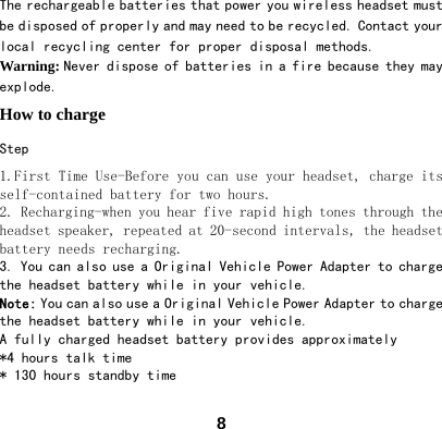  8The rechargeable batteries that power you wireless headset must be disposed of properly and may need to be recycled. Contact your local recycling center for proper disposal methods.  Warning: Never dispose of batteries in a fire because they may explode.  How to charge   Step 1.First Time Use-Before you can use your headset, charge its self-contained battery for two hours.  2. Recharging-when you hear five rapid high tones through the headset speaker, repeated at 20-second intervals, the headset battery needs recharging. 3. You can also use a Original Vehicle Power Adapter to charge the headset battery while in your vehicle. Note: You can also use a Original Vehicle Power Adapter to charge the headset battery while in your vehicle. A fully charged headset battery provides approximately *4 hours talk time * 130 hours standby time 
