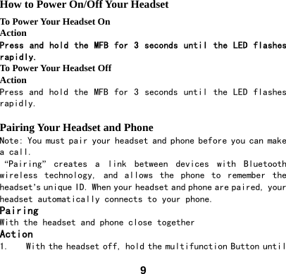  9How to Power On/Off Your Headset To Power Your Headset On Action Press and hold the MFB for 3 seconds until the LED flashes rapidly.  To Power Your Headset Off Action Press and hold  the  MFB for  3 seconds until the LED  flashes rapidly.  Pairing Your Headset and Phone Note: You must pair your headset and phone before you can make a call.  &ldquo;Pairing&rdquo;  creates  a  link  between  devices  with  Bluetooth wireless  technology,  and  allows  the  phone  to  remember  the headset&rsquo;s unique ID. When your headset and phone are paired, your headset automatically connects to your phone. Pairing With the headset and phone close together Action 1. With the headset off, hold the multifunction Button until 