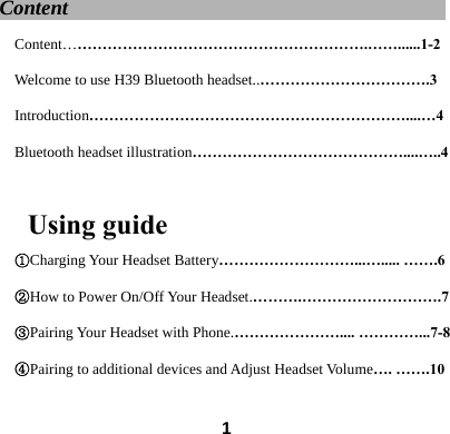  1Content                                     Content&hellip;&hellip;&hellip;&hellip;&hellip;&hellip;&hellip;&hellip;&hellip;&hellip;&hellip;&hellip;&hellip;&hellip;&hellip;&hellip;&hellip;&hellip;&hellip;&hellip;.&hellip;&hellip;......1-2 Welcome to use H39 Bluetooth headset..&hellip;&hellip;&hellip;&hellip;&hellip;&hellip;&hellip;&hellip;&hellip;&hellip;&hellip;.3 Introduction&hellip;&hellip;&hellip;&hellip;&hellip;&hellip;&hellip;&hellip;&hellip;&hellip;&hellip;&hellip;&hellip;&hellip;&hellip;&hellip;&hellip;&hellip;&hellip;&hellip;&hellip;....&hellip;4 Bluetooth headset illustration&hellip;&hellip;&hellip;&hellip;&hellip;&hellip;&hellip;&hellip;&hellip;&hellip;&hellip;&hellip;&hellip;&hellip;....&hellip;..4  Using guide ①Charging Your Headset Battery&hellip;&hellip;&hellip;&hellip;&hellip;&hellip;&hellip;&hellip;&hellip;...&hellip;..... &hellip;&hellip;.6 ②How to Power On/Off Your Headset.&hellip;&hellip;&hellip;.&hellip;&hellip;&hellip;&hellip;&hellip;&hellip;&hellip;&hellip;&hellip;.7 ③Pairing Your Headset with Phone.&hellip;&hellip;&hellip;&hellip;&hellip;&hellip;&hellip;.... &hellip;&hellip;&hellip;&hellip;...7-8 ④Pairing to additional devices and Adjust Headset Volume&hellip;. &hellip;&hellip;.10 
