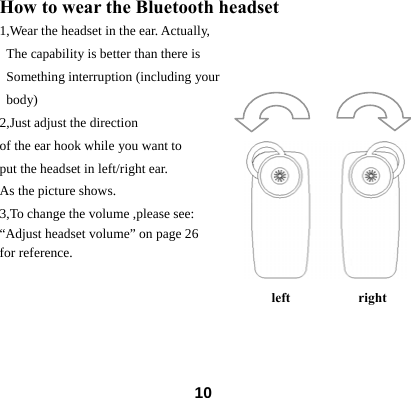  10How to wear the Bluetooth headset 1,Wear the headset in the ear. Actually,  The capability is better than there is   Something interruption (including your  body) 2,Just adjust the direction   of the ear hook while you want to put the headset in left/right ear. As the picture shows. 3,To change the volume ,please see: &ldquo;Adjust headset volume&rdquo; on page 26             for reference.               left          right       