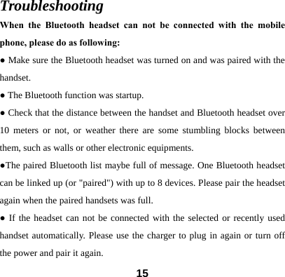  15Troubleshooting When the Bluetooth headset can not be connected with the mobile phone, please do as following: ● Make sure the Bluetooth headset was turned on and was paired with the handset.  ● The Bluetooth function was startup. ● Check that the distance between the handset and Bluetooth headset over 10 meters or not, or weather there are some stumbling blocks between them, such as walls or other electronic equipments. ●The paired Bluetooth list maybe full of message. One Bluetooth headset can be linked up (or "paired") with up to 8 devices. Please pair the headset again when the paired handsets was full. ● If the headset can not be connected with the selected or recently used handset automatically. Please use the charger to plug in again or turn off the power and pair it again.   