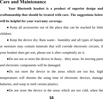  16Care and Maintenance     Your Bluetooth headset is a product of superior design and craftsmanship that should be treated with care. The suggestions below will be helpful for your warranty coverage.   ● Keep all accessories out of the place that can be reached by little children. ● Keep the device dry. Rain water、humidity and all types of liquids or moisture may contain minerals that will corrode electronic circuits, if your headset does get wet, please use it after completely air it. ●Do not use or store the device in dusty、dirty areas. Its moving parts and electronic components will be damaged. ●Do not store the device in the areas which are too hot, high temperatures will shorten the using time of electronic devices, damage batteries, and warp or melt certain plastics.   ●Do not store the device in the areas which are too cold, when the 