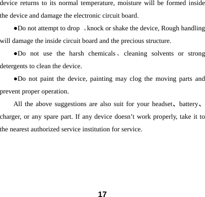  17device returns to its normal temperature, moisture will be formed inside the device and damage the electronic circuit board. ●Do not attempt to drop  、knock or shake the device, Rough handling will damage the inside circuit board and the precious structure. ●Do not use the harsh chemicals、cleaning solvents or strong detergents to clean the device.   ●Do not paint the device, painting may clog the moving parts and prevent proper operation.   All the above suggestions are also suit for your headset、battery、charger, or any spare part. If any device doesn&rsquo;t work properly, take it to the nearest authorized service institution for service.    