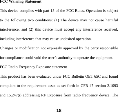  18FCC Warning Statement This device compiles with part 15 of the FCC Rules. Operation is subject to the following two conditions: (1) The device may not cause harmful interference, and (2) this device must accept any interference received, including interference that may cause undesired operation. Changes or modification not expressly approved by the party responsible for compliance could void the user&rsquo;s authority to operate the equipment. FCC Radio Frequency Exposure statement This product has been evaluated under FCC Bulletin OET 65C and found compliant to the requirement asset as set forth in CFR 47 section 2.1093 and 15.247(i) addressing RF Exposure from radio frequency device. The 