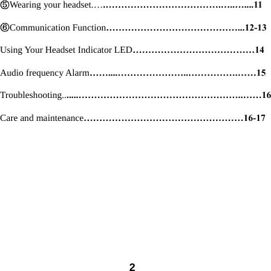  2⑤Wearing your headset.&hellip;.&hellip;&hellip;&hellip;&hellip;&hellip;&hellip;&hellip;&hellip;&hellip;&hellip;&hellip;&hellip;.&hellip;..&hellip;....11 ⑥Communication Function&hellip;&hellip;&hellip;&hellip;&hellip;&hellip;&hellip;&hellip;&hellip;&hellip;&hellip;&hellip;&hellip;&hellip;...12-13 Using Your Headset Indicator LED&hellip;&hellip;&hellip;&hellip;&hellip;&hellip;&hellip;&hellip;&hellip;&hellip;&hellip;&hellip;&hellip;14 Audio frequency Alarm&hellip;&hellip;....&hellip;&hellip;&hellip;&hellip;&hellip;&hellip;&hellip;..&hellip;&hellip;&hellip;&hellip;&hellip;.&hellip;&hellip;15 Troubleshooting.......&hellip;&hellip;&hellip;&hellip;&hellip;&hellip;&hellip;&hellip;&hellip;&hellip;&hellip;&hellip;&hellip;&hellip;&hellip;&hellip;&hellip;..&hellip;&hellip;16 Care and maintenance&hellip;&hellip;&hellip;&hellip;&hellip;&hellip;&hellip;&hellip;&hellip;&hellip;&hellip;&hellip;&hellip;&hellip;&hellip;&hellip;&hellip;16-17      