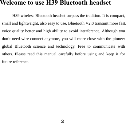  3Welcome to use H39 Bluetooth headset       H39 wireless Bluetooth headset surpass the tradition. It is compact, small and lightweight, also easy to use. Bluetooth V2.0 transmit more fast, voice quality better and high ability to avoid interference, Although you don&rsquo;t need wire connect anymore, you will more close with the pioneer global Bluetooth science and technology. Free to communicate with others. Please read this manual carefully before using and keep it for future reference.                                                  