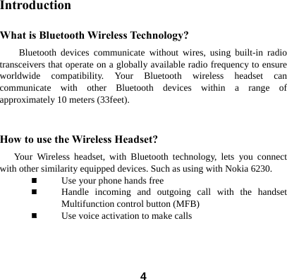  4Introduction What is Bluetooth Wireless Technology? Bluetooth devices communicate without wires, using built-in radio transceivers that operate on a globally available radio frequency to ensure worldwide compatibility. Your Bluetooth wireless headset can communicate with other Bluetooth devices within a range of approximately 10 meters (33feet).  How to use the Wireless Headset?    Your Wireless headset, with Bluetooth technology, lets you connect with other similarity equipped devices. Such as using with Nokia 6230.  Use your phone hands free  Handle incoming and outgoing call with the handset Multifunction control button (MFB)  Use voice activation to make calls      