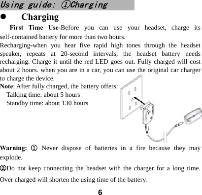  6Using guide: ①Charging                            z Charging First Time Use-Before you can use your headset, charge its self-contained battery for more than two hours.   Recharging-when you hear five rapid high tones through the headset speaker, repeats at 20-second intervals, the headset battery needs recharging. Charge it until the red LED goes out. Fully charged will cost about 2 hours. when you are in a car, you can use the original car charger to charge the device. Note: After fully charged, the battery offers:       Talking time: about 5 hours   Standby time: about 130 hours                       Warning: ① Never dispose of batteries in a fire because they may explode.  ②Do not keep connecting the headset with the charger for a long time. Over charged will shorten the using time of the battery.  