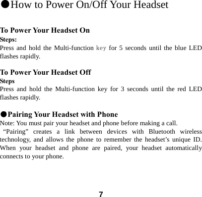  7●How to Power On/Off Your Headset                                             To Power Your Headset On Steps: Press and hold the Multi-function key for 5 seconds until the blue LED flashes rapidly.    To Power Your Headset Off Steps Press and hold the Multi-function key for 3 seconds until the red LED flashes rapidly.  ●Pairing Your Headset with Phone Note: You must pair your headset and phone before making a call.  &ldquo;Pairing&rdquo; creates a link between devices with Bluetooth wireless technology, and allows the phone to remember the headset&rsquo;s unique ID. When your headset and phone are paired, your headset automatically connects to your phone.    