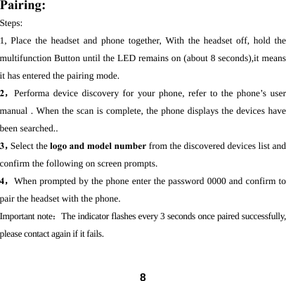  8Pairing: Steps: 1, Place the headset and phone together, With the headset off, hold the multifunction Button until the LED remains on (about 8 seconds),it means it has entered the pairing mode. 2，Performa device discovery for your phone, refer to the phone&rsquo;s user manual . When the scan is complete, the phone displays the devices have been searched.. 3，Select the logo and model number from the discovered devices list and confirm the following on screen prompts.   4，When prompted by the phone enter the password 0000 and confirm to pair the headset with the phone. Important note：The indicator flashes every 3 seconds once paired successfully, please contact again if it fails.  