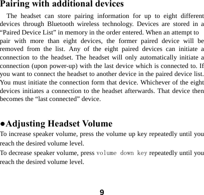  9Pairing with additional devices The headset can store pairing information for up to eight different devices through Bluetooth wireless technology. Devices are stored in a &ldquo;Paired Device List&rdquo; in memory in the order entered. When an attempt to pair with more than eight devices, the former paired device will be removed from the list. Any of the eight paired devices can initiate a connection to the headset. The headset will only automatically initiate a connection (upon power-up) with the last device which is connected to. If you want to connect the headset to another device in the paired device list. You must initiate the connection form that device. Whichever of the eight devices initiates a connection to the headset afterwards. That device then becomes the &ldquo;last connected&rdquo; device.    ●Adjusting Headset Volume To increase speaker volume, press the volume up key repeatedly until you reach the desired volume level. To decrease speaker volume, press volume down key repeatedly until you reach the desired volume level. 
