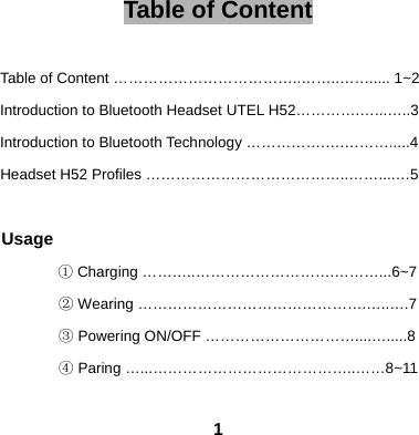  1Table of Content  Table of Content &hellip;&hellip;&hellip;&hellip;&hellip;&hellip;&hellip;&hellip;&hellip;&hellip;&hellip;&hellip;..&hellip;&hellip;..&hellip;&hellip;..... 1~2 Introduction to Bluetooth Headset UTEL H52&hellip;&hellip;&hellip;&hellip;.&hellip;...&hellip;..3 Introduction to Bluetooth Technology &hellip;&hellip;&hellip;&hellip;&hellip;.&hellip;.&hellip;&hellip;&hellip;.....4 Headset H52 Profiles &hellip;&hellip;&hellip;&hellip;&hellip;&hellip;&hellip;&hellip;&hellip;&hellip;&hellip;&hellip;&hellip;..&hellip;&hellip;....&hellip;5  Usage ① Charging &hellip;&hellip;&hellip;..&hellip;&hellip;&hellip;&hellip;&hellip;&hellip;&hellip;&hellip;&hellip;.&hellip;&hellip;&hellip;...6~7 ② Wearing &hellip;&hellip;&hellip;&hellip;&hellip;&hellip;&hellip;&hellip;&hellip;&hellip;&hellip;&hellip;&hellip;&hellip;&hellip;.&hellip;..&hellip;.7 ③ Powering ON/OFF &hellip;&hellip;&hellip;&hellip;&hellip;&hellip;&hellip;&hellip;&hellip;&hellip;....&hellip;.....8 ④ Paring &hellip;...&hellip;&hellip;&hellip;&hellip;&hellip;&hellip;&hellip;&hellip;&hellip;&hellip;&hellip;&hellip;&hellip;..&hellip;&hellip;8~11 