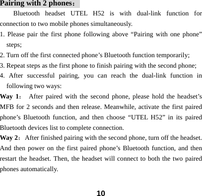  10Pairing with 2 phones： Bluetooth headset UTEL H52 is with dual-link function for connection to two mobile phones simultaneously. 1. Please pair the first phone following above &ldquo;Pairing with one phone&rdquo; steps; 2. Turn off the first connected phone&rsquo;s Bluetooth function temporarily;   3. Repeat steps as the first phone to finish pairing with the second phone; 4. After successful pairing, you can reach the dual-link function in following two ways: Way 1： After paired with the second phone, please hold the headset&rsquo;s MFB for 2 seconds and then release. Meanwhile, activate the first paired phone&rsquo;s Bluetooth function, and then choose &ldquo;UTEL H52&rdquo; in its paired Bluetooth devices list to complete connection.     Way 2：  After finished pairing with the second phone, turn off the headset. And then power on the first paired phone&rsquo;s Bluetooth function, and then restart the headset. Then, the headset will connect to both the two paired phones automatically.  