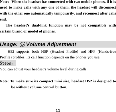  11Note：When the headset has connected with two mobile phones, if it is used to make calls with any one of them, the headset will disconnect with the other one automatically temporarily, and reconnect after calls end.     The headset&rsquo;s dual-link function may be not compatible with certain brand or model of phones.  Usage: ⑤ Volume Adjustment                       H52 supports both HSP (Headset Profile) and HFP (Hands-free Profile) profiles. Its call function depends on the phones you use.   Steps： You can adjust your headset&rsquo;s volume level during calls.  Note: To make sure its compact mini size, headset H52 is designed to be without volume control button.   
