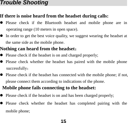  15Trouble Shooting                                    If there is noise heard from the headset during calls:   z Please check if the Bluetooth headset and mobile phone are in    operating range (10 meters in open space). z In order to get the best voice quality, we suggest wearing the headset at the same side as the mobile phone. Nothing can heard from the headset： z Please check if the headset is on and charged properly; z Please check whether the headset has paired with the mobile phone successfully； z Please check if the headset has connected with the mobile phone; if not, please connect them according to indications of the phone.   Mobile phone fails connecting to the headset: z Please check if the headset is on and has been charged properly; z Please check whether the headset has completed pairing with the mobile phone; 