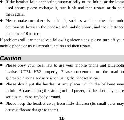  16z If the headset fails connecting automatically to the initial or the latest used phone, please recharge it, turn it off and then restart, or do pair them again. z Please make sure there is no block, such as wall or other electronic equipments between the headset and mobile phone, and their distance is not over 10 meters.   If problems still can not solved following above steps, please turn off your mobile phone or its Bluetooth function and then restart.    Caution                                       z Please obey your local law to use your mobile phone and Bluetooth headset UTEL H52 properly. Please concentrate on the road to guarantee driving security when using the headset in car. z Please don&rsquo;t put the headset at any places which the ballonet may unfold. Because along the strong unfold power, the headset may cause serious injury to anybody around. z Please keep the headset away from little children (Its small parts may cause suffocate danger to them). 
