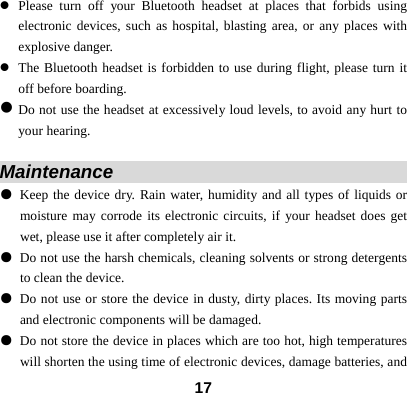  17z Please turn off your Bluetooth headset at places that forbids using electronic devices, such as hospital, blasting area, or any places with explosive danger. z The Bluetooth headset is forbidden to use during flight, please turn it off before boarding. z Do not use the headset at excessively loud levels, to avoid any hurt to your hearing.  Maintenance                                   ● Keep the device dry. Rain water, humidity and all types of liquids or moisture may corrode its electronic circuits, if your headset does get wet, please use it after completely air it. ● Do not use the harsh chemicals, cleaning solvents or strong detergents to clean the device. ● Do not use or store the device in dusty, dirty places. Its moving parts and electronic components will be damaged. ● Do not store the device in places which are too hot, high temperatures will shorten the using time of electronic devices, damage batteries, and 