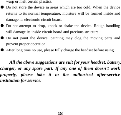 18warp or melt certain plastics.   ● Do not store the device in areas which are too cold. When the device returns to its normal temperature, moisture will be formed inside and damage its electronic circuit board. ● Do not attempt to drop, knock or shake the device. Rough handling will damage its inside circuit board and precious structure. ● Do not paint the device, painting may clog the moving parts and prevent proper operation. ● After long time no use, please fully charge the headset before using.  All the above suggestions are suit for your headset, battery, charger, or any spare part. If any one of them doesn&rsquo;t work properly, please take it to the authorized after-service institution for service.    