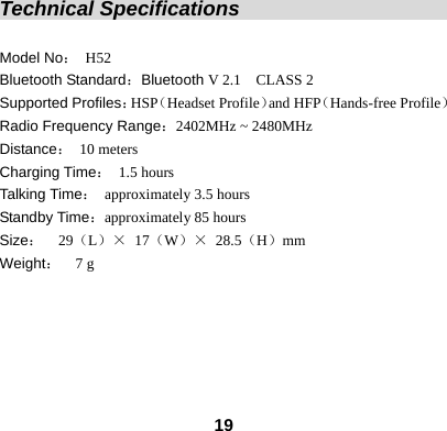  19Technical Specifications                             Model No： H52 Bluetooth Standard：Bluetooth V 2.1    CLASS 2   Supported Profiles：HSP（Headset Profile）and HFP（Hands-free Profile） Radio Frequency Range：2402MHz ~ 2480MHz   Distance： 10 meters Charging Time： 1.5 hours Talking Time： approximately 3.5 hours Standby Time：approximately 85 hours Size：  29（L）&times; 17（W）&times; 28.5（H）mm Weight：  7 g     