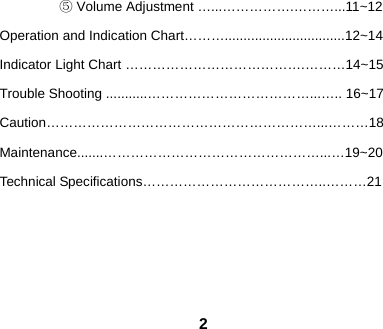  2  ⑤ Volume Adjustment &hellip;...&hellip;&hellip;&hellip;&hellip;&hellip;.&hellip;&hellip;&hellip;...11~12 Operation and Indication Chart&hellip;&hellip;&hellip;................................12~14 Indicator Light Chart &hellip;&hellip;&hellip;&hellip;&hellip;&hellip;&hellip;&hellip;&hellip;&hellip;&hellip;&hellip;&hellip;.&hellip;&hellip;&hellip;14~15 Trouble Shooting ...........&hellip;&hellip;&hellip;&hellip;&hellip;&hellip;&hellip;&hellip;&hellip;&hellip;&hellip;&hellip;...&hellip;.. 16~17 Caution&hellip;&hellip;&hellip;&hellip;&hellip;&hellip;&hellip;&hellip;&hellip;&hellip;&hellip;&hellip;&hellip;&hellip;&hellip;&hellip;&hellip;&hellip;&hellip;&hellip;...&hellip;&hellip;&hellip;18 Maintenance.......&hellip;&hellip;&hellip;&hellip;&hellip;&hellip;&hellip;&hellip;&hellip;&hellip;&hellip;&hellip;&hellip;&hellip;&hellip;&hellip;...&hellip;19~20 Technical Specifications&hellip;&hellip;&hellip;&hellip;&hellip;&hellip;&hellip;&hellip;&hellip;&hellip;&hellip;&hellip;&hellip;..&hellip;&hellip;&hellip;21      