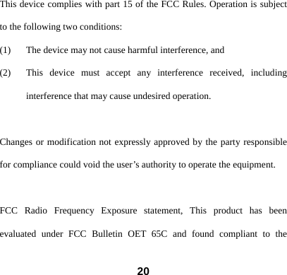  20This device complies with part 15 of the FCC Rules. Operation is subject to the following two conditions: (1) The device may not cause harmful interference, and   (2) This device must accept any interference received, including interference that may cause undesired operation.  Changes or modification not expressly approved by the party responsible for compliance could void the user&rsquo;s authority to operate the equipment.  FCC Radio Frequency Exposure statement, This product has been evaluated under FCC Bulletin OET 65C and found compliant to the 