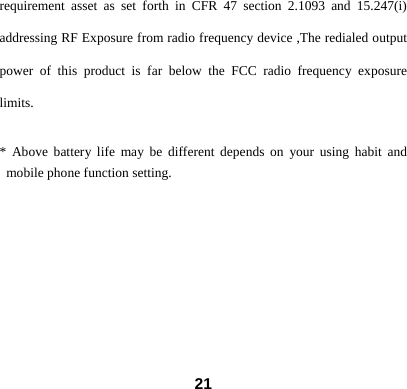  21requirement asset as set forth in CFR 47 section 2.1093 and 15.247(i) addressing RF Exposure from radio frequency device ,The redialed output power of this product is far below the FCC radio frequency exposure limits.  * Above battery life may be different depends on your using habit and mobile phone function setting.   
