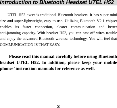  3 Introduction to Bluetooth Headset UTEL H52                    UTEL H52 exceeds traditional Bluetooth headsets. It has super mini size and super-lightweight, easy to use. Utilizing Bluetooth V2.1 chipset enables its faster connection, clearer communication and better anti-jamming capacity. With headset H52, you can cast off wires trouble and enjoy the advanced Bluetooth wireless technology. You will feel that COMMUNICATION IS THAT EASY.  Please read this manual carefully before using Bluetooth headset UTEL H52. In addition, please keep your mobile phones&rsquo; instruction manuals for reference as well.     