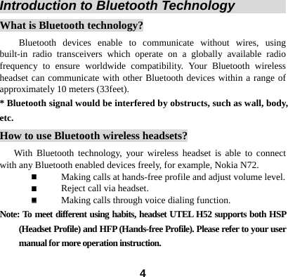  4Introduction to Bluetooth Technology                What is Bluetooth technology? Bluetooth devices enable to communicate without wires, using built-in radio transceivers which operate on a globally available radio frequency to ensure worldwide compatibility. Your Bluetooth wireless headset can communicate with other Bluetooth devices within a range of approximately 10 meters (33feet). * Bluetooth signal would be interfered by obstructs, such as wall, body, etc. How to use Bluetooth wireless headsets?    With Bluetooth technology, your wireless headset is able to connect with any Bluetooth enabled devices freely, for example, Nokia N72.  Making calls at hands-free profile and adjust volume level.  Reject call via headset.  Making calls through voice dialing function.   Note: To meet different using habits, headset UTEL H52 supports both HSP (Headset Profile) and HFP (Hands-free Profile). Please refer to your user manual for more operation instruction.  