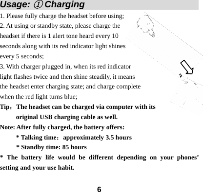  6Usage: ① Charging                          1. Please fully charge the headset before using; 2. At using or standby state, please charge the headset if there is 1 alert tone heard every 10 seconds along with its red indicator light shines every 5 seconds;   3. With charger plugged in, when its red indicator   light flashes twice and then shine steadily, it means the headset enter charging state; and charge complete   when the red light turns blue; Tip：The headset can be charged via computer with its   original USB charging cable as well. Note: After fully charged, the battery offers: * Talking time：approximately 3.5 hours         * Standby time: 85 hours * The battery life would be different depending on your phones&rsquo; setting and your use habit. 