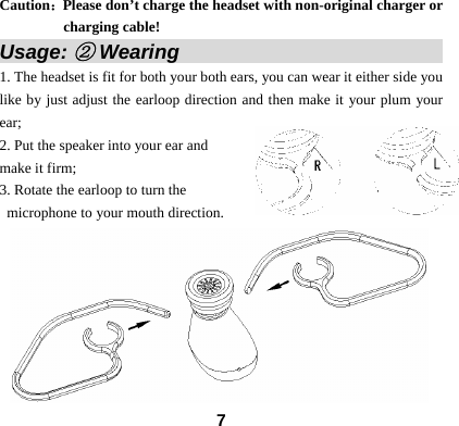  7Caution：Please don&rsquo;t charge the headset with non-original charger or charging cable! Usage: ② Wearing                            1. The headset is fit for both your both ears, you can wear it either side you like by just adjust the earloop direction and then make it your plum your ear; 2. Put the speaker into your ear and   make it firm; 3. Rotate the earloop to turn the microphone to your mouth direction.        