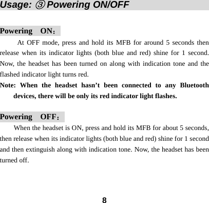  8Usage: ③ Powering ON/OFF                   Powering  ON： At OFF mode, press and hold its MFB for around 5 seconds then release when its indicator lights (both blue and red) shine for 1 second. Now, the headset has been turned on along with indication tone and the flashed indicator light turns red.   Note: When the headset hasn&rsquo;t been connected to any Bluetooth devices, there will be only its red indicator light flashes.  Powering  OFF： When the headset is ON, press and hold its MFB for about 5 seconds, then release when its indicator lights (both blue and red) shine for 1 second and then extinguish along with indication tone. Now, the headset has been turned off.     