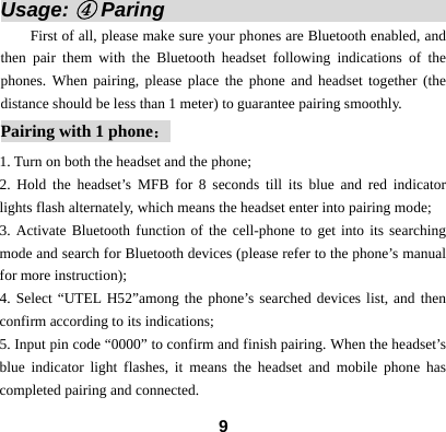  9Usage: ④ Paring                             First of all, please make sure your phones are Bluetooth enabled, and then pair them with the Bluetooth headset following indications of the phones. When pairing, please place the phone and headset together (the distance should be less than 1 meter) to guarantee pairing smoothly.   Pairing with 1 phone： 1. Turn on both the headset and the phone;   2. Hold the headset&rsquo;s MFB for 8 seconds till its blue and red indicator lights flash alternately, which means the headset enter into pairing mode; 3. Activate Bluetooth function of the cell-phone to get into its searching mode and search for Bluetooth devices (please refer to the phone&rsquo;s manual for more instruction); 4. Select &ldquo;UTEL H52&rdquo;among the phone&rsquo;s searched devices list, and then confirm according to its indications;   5. Input pin code &ldquo;0000&rdquo; to confirm and finish pairing. When the headset&rsquo;s blue indicator light flashes, it means the headset and mobile phone has completed pairing and connected. 