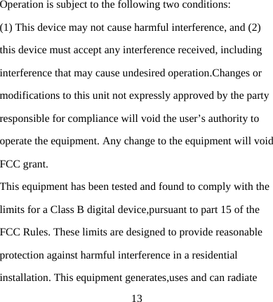  13Operation is subject to the following two conditions: (1) This device may not cause harmful interference, and (2) this device must accept any interference received, including interference that may cause undesired operation.Changes or modifications to this unit not expressly approved by the party responsible for compliance will void the user’s authority to operate the equipment. Any change to the equipment will void FCC grant. This equipment has been tested and found to comply with the limits for a Class B digital device,pursuant to part 15 of the FCC Rules. These limits are designed to provide reasonable protection against harmful interference in a residential installation. This equipment generates,uses and can radiate 